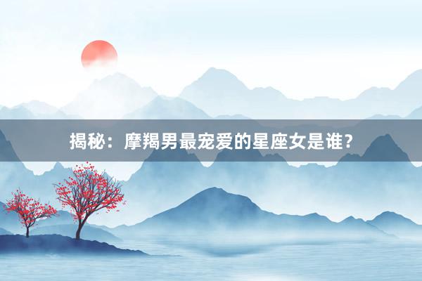 揭秘：摩羯男最宠爱的星座女是谁？