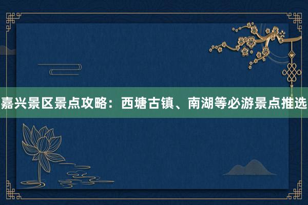 嘉兴景区景点攻略：西塘古镇、南湖等必游景点推选
