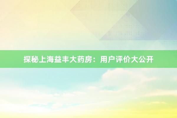 探秘上海益丰大药房：用户评价大公开