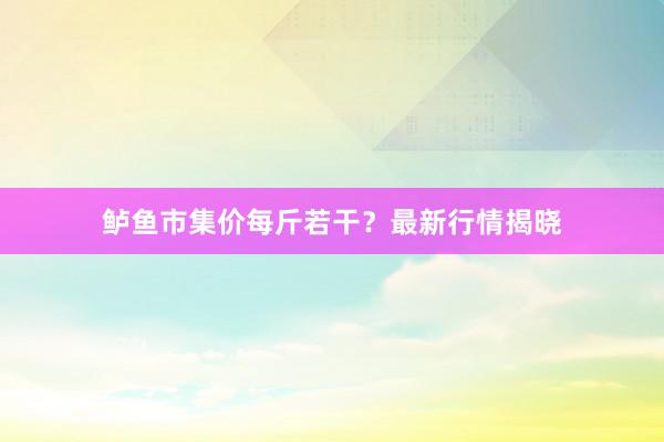 鲈鱼市集价每斤若干？最新行情揭晓